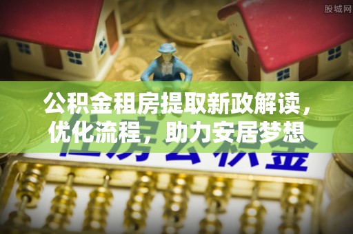 鄂托克前旗公积金租房提取新政解读，优化流程，助力安居梦想