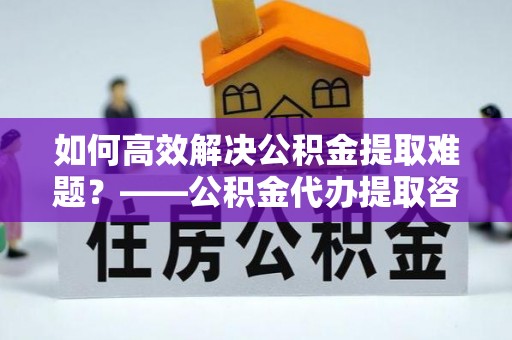 鄂托克前旗如何高效解决公积金提取难题？——公积金代办提取咨询服务指南