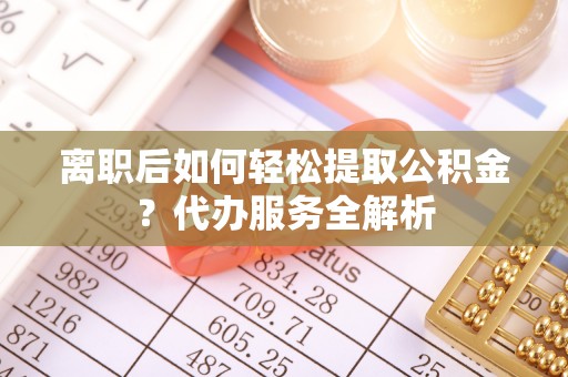 鄂托克前旗离职后如何轻松提取公积金？代办服务全解析