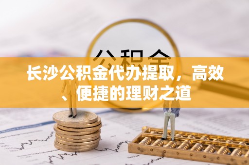 鄂托克前旗长沙公积金代办提取，高效、便捷的理财之道