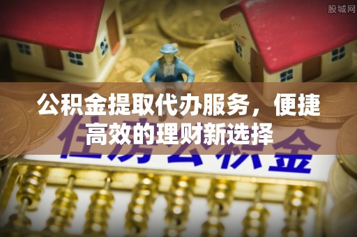 鄂托克前旗公积金提取代办服务，便捷高效的理财新选择