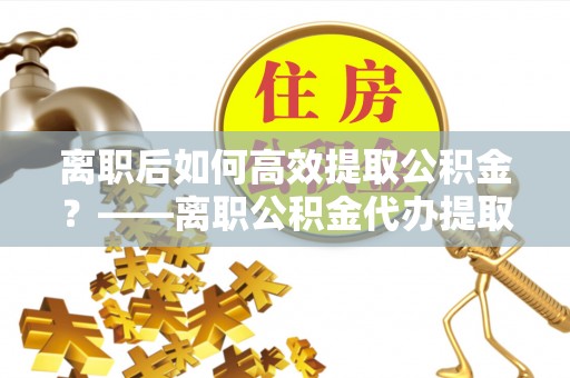 鄂托克前旗离职后如何高效提取公积金？——离职公积金代办提取全流程解析