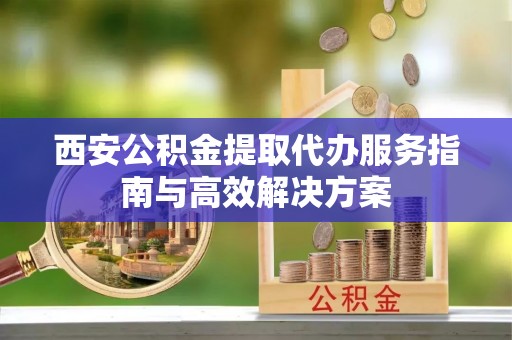 鄂托克前旗西安公积金提取代办服务指南与高效解决方案