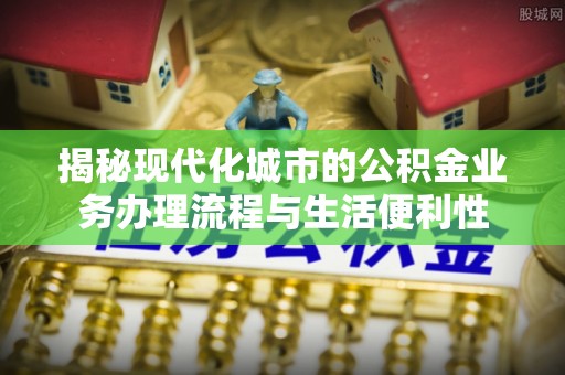 鄂托克前旗揭秘现代化城市的公积金业务办理流程与生活便利性