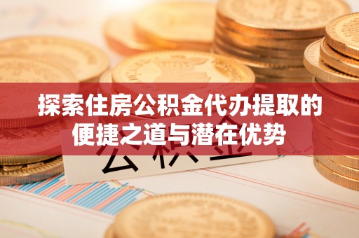 鄂托克前旗探索住房公积金代办提取的便捷之道与潜在优势