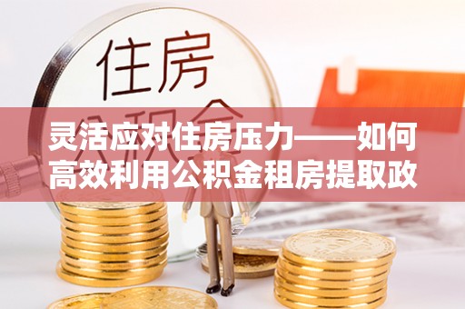 鄂托克前旗灵活应对住房压力——如何高效利用公积金租房提取政策