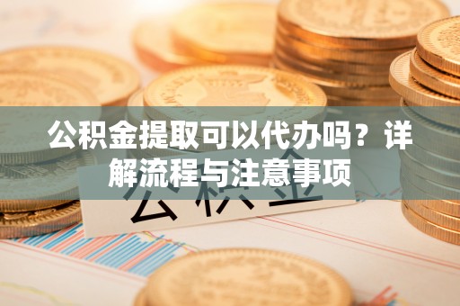 鄂托克前旗公积金提取可以代办吗？详解流程与注意事项