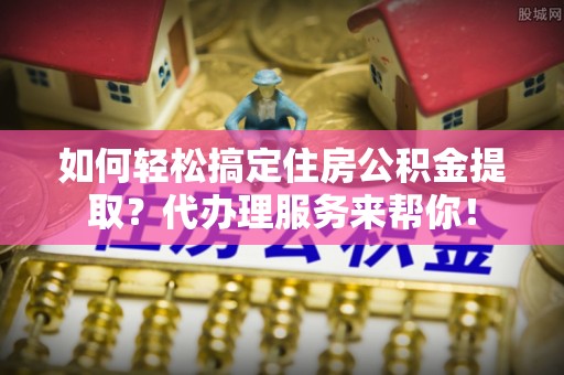 鄂托克前旗如何轻松搞定住房公积金提取？代办理服务来帮你！