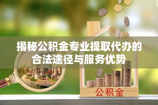 鄂托克前旗揭秘公积金专业提取代办的合法途径与服务优势