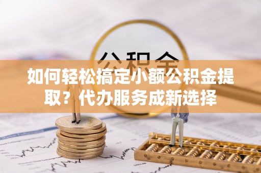 鄂托克前旗如何轻松搞定小额公积金提取？代办服务成新选择