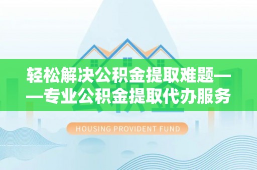 鄂托克前旗轻松解决公积金提取难题——专业公积金提取代办服务详解