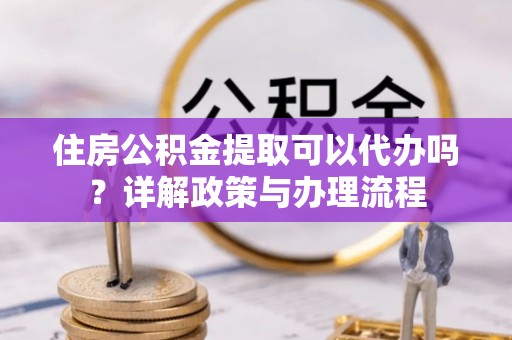 鄂托克前旗住房公积金提取可以代办吗？详解政策与办理流程