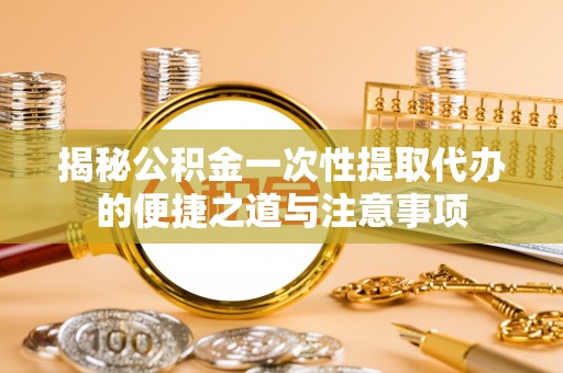 鄂托克前旗揭秘公积金一次性提取代办的便捷之道与注意事项