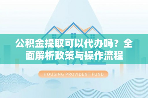 鄂托克前旗公积金提取可以代办吗？全面解析政策与操作流程