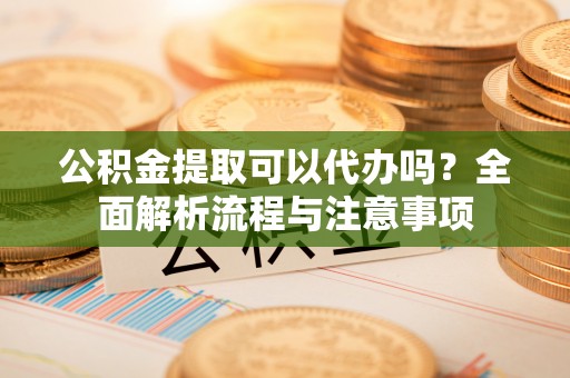 鄂托克前旗公积金提取可以代办吗？全面解析流程与注意事项