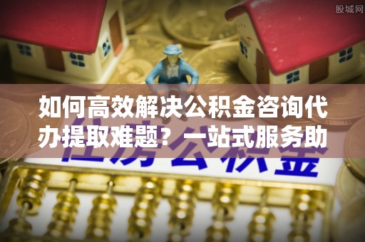 鄂托克前旗如何高效解决公积金咨询代办提取难题？一站式服务助您轻松搞定