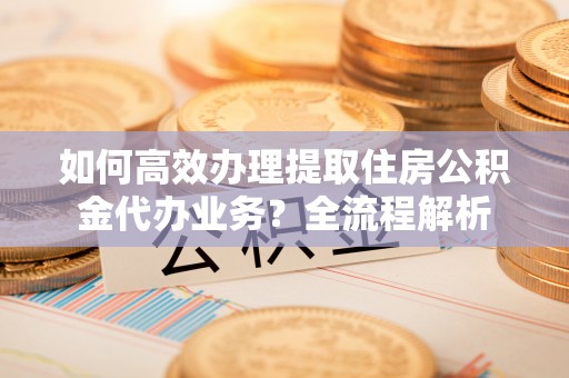 鄂托克前旗如何高效办理提取住房公积金代办业务？全流程解析