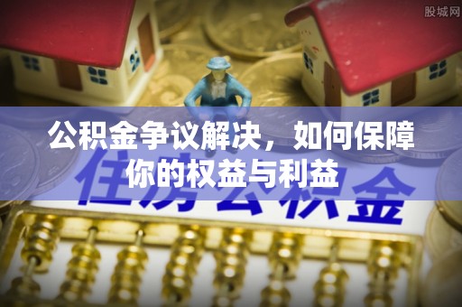 鄂托克前旗公积金争议解决，如何保障你的权益与利益