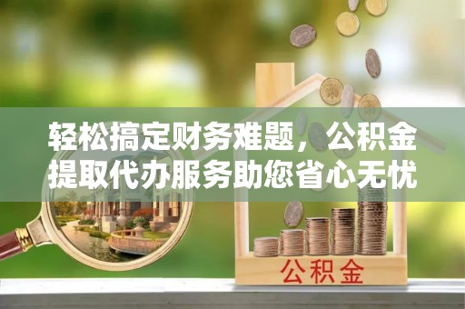 鄂托克前旗轻松搞定财务难题，公积金提取代办服务助您省心无忧