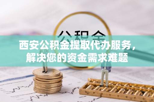 鄂托克前旗西安公积金提取代办服务，解决您的资金需求难题