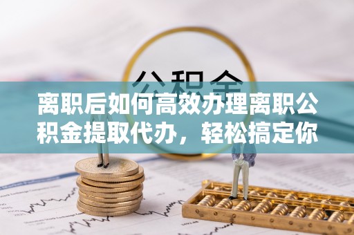 鄂托克前旗离职后如何高效办理离职公积金提取代办，轻松搞定你的公积金