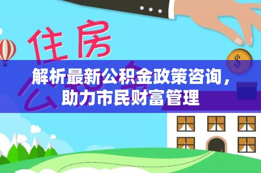 鄂托克前旗解析最新公积金政策咨询，助力市民财富管理