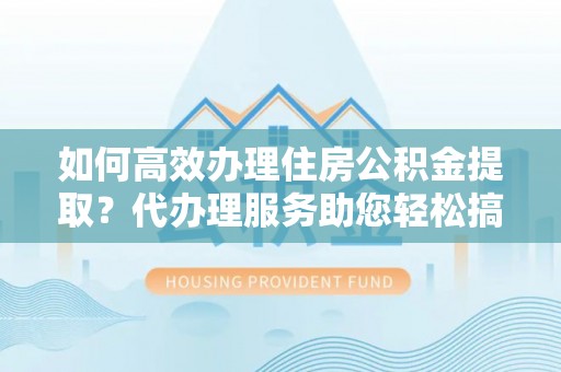 鄂托克前旗如何高效办理住房公积金提取？代办理服务助您轻松搞定