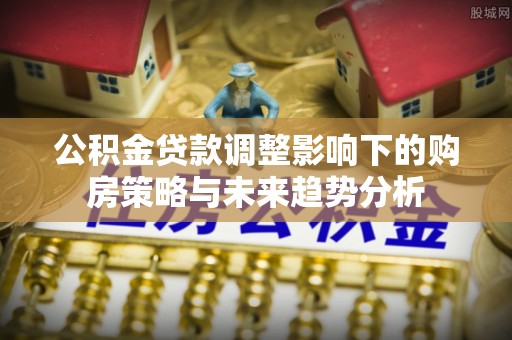 鄂托克前旗公积金贷款调整影响下的购房策略与未来趋势分析
