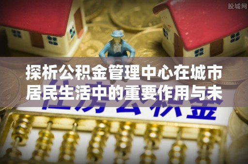 鄂托克前旗探析公积金管理中心在城市居民生活中的重要作用与未来发展趋势
