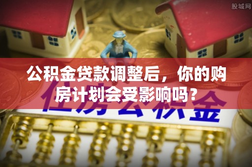 鄂托克前旗公积金贷款调整后，你的购房计划会受影响吗？