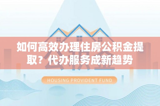 鄂托克前旗如何高效办理住房公积金提取？代办服务成新趋势