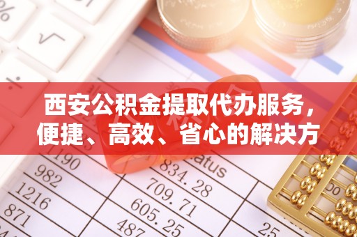 鄂托克前旗西安公积金提取代办服务，便捷、高效、省心的解决方案