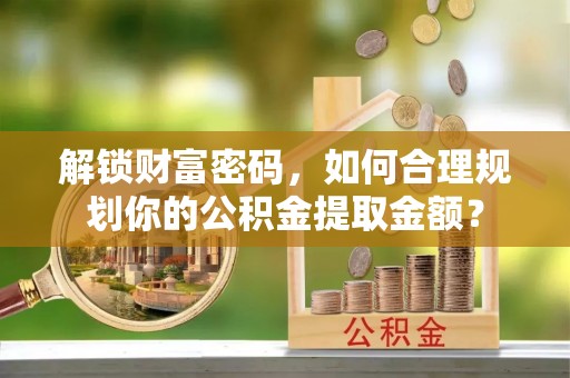 鄂托克前旗解锁财富密码，如何合理规划你的公积金提取金额？