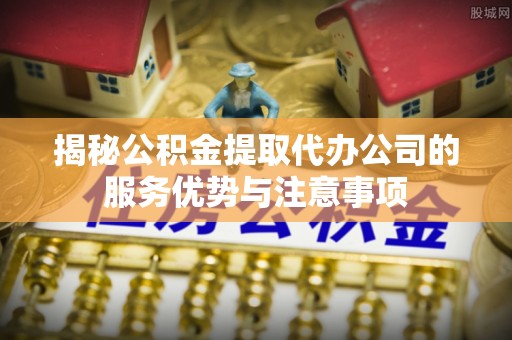 鄂托克前旗揭秘公积金提取代办公司的服务优势与注意事项
