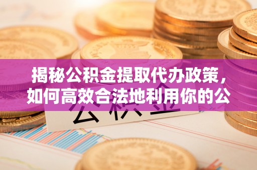鄂托克前旗揭秘公积金提取代办政策，如何高效合法地利用你的公积金