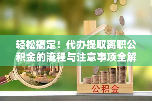 鄂托克前旗轻松搞定！代办提取离职公积金的流程与注意事项全解析
