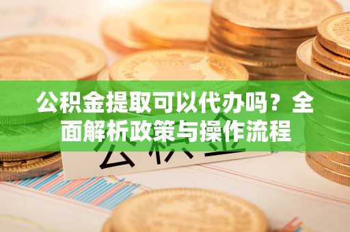 鄂托克前旗公积金提取可以代办吗？全面解析政策与操作流程