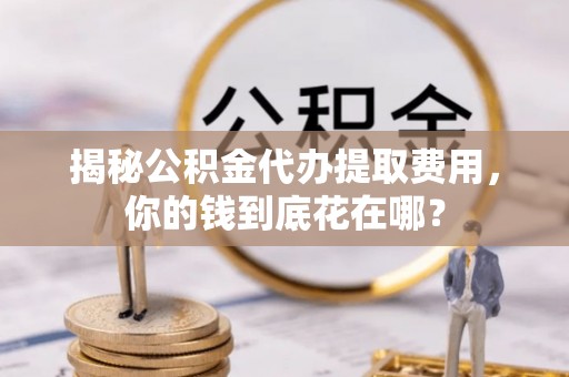 鄂托克前旗揭秘公积金代办提取费用，你的钱到底花在哪？