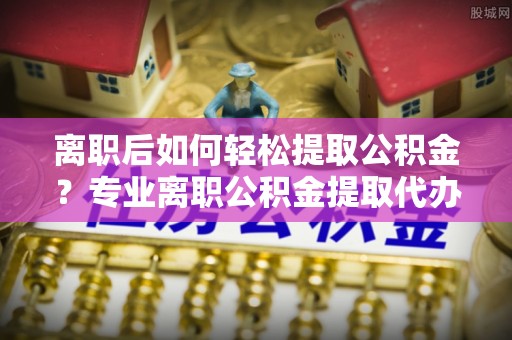 鄂托克前旗离职后如何轻松提取公积金？专业离职公积金提取代办服务指南