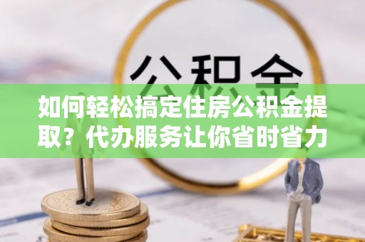 鄂托克前旗如何轻松搞定住房公积金提取？代办服务让你省时省力