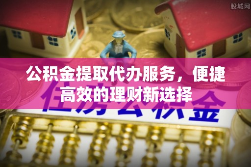 鄂托克前旗公积金提取代办服务，便捷高效的理财新选择