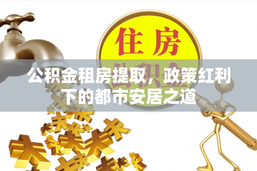 鄂托克前旗公积金租房提取，政策红利下的都市安居之道