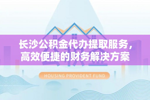 鄂托克前旗长沙公积金代办提取服务，高效便捷的财务解决方案
