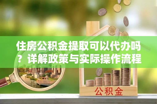 鄂托克前旗住房公积金提取可以代办吗？详解政策与实际操作流程