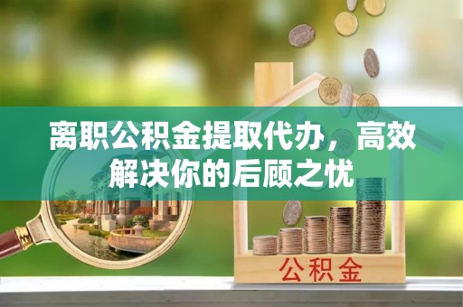 鄂托克前旗离职公积金提取代办，高效解决你的后顾之忧