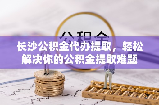鄂托克前旗长沙公积金代办提取，轻松解决你的公积金提取难题