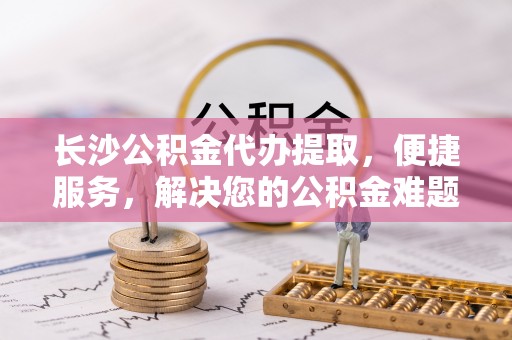 鄂托克前旗长沙公积金代办提取，便捷服务，解决您的公积金难题