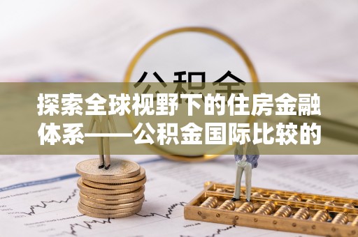 鄂托克前旗探索全球视野下的住房金融体系——公积金国际比较的深度解析