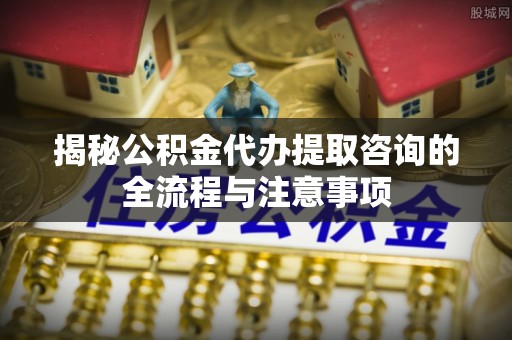 鄂托克前旗揭秘公积金代办提取咨询的全流程与注意事项
