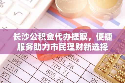 鄂托克前旗长沙公积金代办提取，便捷服务助力市民理财新选择